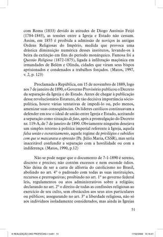 com Roma (1833) devido às atitudes de Diogo Antônio Feijó
(1784-1843), as tensões entre a Igreja e Estado não cessam.
Assim, em 1855 é proibida a admissão de noviços às antigas
Ordens Religiosas do Império, medida que provoca uma
drástica diminuição numérica desses institutos, levando-os à
beira da extinção em fins do período monárquico. Famosa foi a
Questão Religiosa (1872-1875), ligada à infiltração maçônica em
irmandades de Belém e Olinda, cidades que viram seus bispos
aprisionados e condenados a trabalhos forçados. (Matos, 1997,
v. 2, p. 123)
Proclamada a República, em 15 de novembro de 1889, logo
aos 7 de janeiro de 1890, o Governo Provisório publicou o Decreto
da separação da Igreja e do Estado. Antes de chegar à publicação
desse revolucionário Estatuto, de tão decisiva importância sóciopolítica, houve várias tentativas de impedi-lo ou, pelo menos,
amenizar suas conseqüências. Os líderes católicos continuavam a
defender em tese o ideal de união entre Igreja e Estado, aceitando
a separação como situação de fato, após a promulgação do Decreto
nr. 119-A, de 7 de janeiro de 1890. Obviamente ninguém desejava
um simples retorno à política imperial referente à Igreja, aquela
falsa união e escravizamento, aquele regime de privilégios e subsídios
com que se mascarava a opressão (Pe. Júlio Maria, CSSR), mas seria
inaceitável confundir a separação com a hostilidade ou com a
indiferença. (Matos, 1990, p.12)
Não se pode negar que o documento de 7-1-1890 é sereno,
discreto e preciso; não contém excessos e nem esconde ódios.
Não deixa de ser a carta de alforria do catolicismo no Brasil,
abolindo no art. 4º o padroado com todas as suas instituições,
recursos e prerrogativas; proibindo no art. 1º ao governo federal
leis, regulamentos ou atos administrativos sobre a religião;
declarando no art. 2º o direito de todas as confissões religiosas ao
exercício de seu culto, sem obstáculos aos seus atos particulares
ou públicos; assegurando no art. 3º a liberdade religiosa, não só
aos indivíduos isoladamente considerados, mas ainda às Igrejas
51

A REALIZAÇÃO DAS PROFECIAS-1.ind51 51

17/02/2009 10:16:41

 