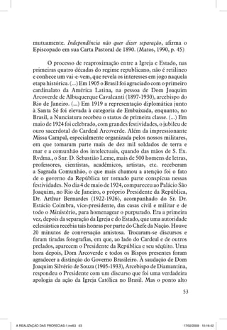 mutuamente. Independência não quer dizer separação, afirma o
Episcopado em sua Carta Pastoral de 1890. (Matos, 1990, p. 45)
O processo de reaproximação entre a Igreja e Estado, nas
primeiras quatro décadas do regime republicano, não é retilíneo
e conhece um vai-e-vem, que revela os interesses em jogo naquela
etapa histórica. (...) Em 1905 o Brasil foi agraciado com o primeiro
cardinalato da América Latina, na pessoa de Dom Joaquim
Arcoverde de Albuquerque Cavalcanti (1897-1930), arcebispo do
Rio de Janeiro. (...) Em 1919 a representação diplomática junto
à Santa Sé foi elevada à categoria de Embaixada, enquanto, no
Brasil, a Nunciatura recebeu o status de primeira classe. (...) Em
maio de 1924 foi celebrado, com grandes festividades, o jubileu de
ouro sacerdotal do Cardeal Arcoverde. Além da impressionante
Missa Campal, especialmente organizada pelos nossos militares,
em que tomaram parte mais de dez mil soldados de terra e
mar e a comunhão dos intelectuais, quando das mãos de S. Ex.
Rvdma., o Snr. D. Sebastião Leme, mais de 500 homens de letras,
professores, cientistas, acadêmicos, artistas, etc. receberam
a Sagrada Comunhão, o que mais chamou a atenção foi o fato
de o governo da República ter tomado parte conspícua nessas
festividades. No dia 4 de maio de 1924, compareceu ao Palácio São
Joaquim, no Rio de Janeiro, o próprio Presidente da República,
Dr. Arthur Bernardes (1922-1926), acompanhado do Sr. Dr.
Estácio Coimbra, vice-presidente, das casas civil e militar e de
todo o Ministério, para homenagear o purpurado. Era a primeira
vez, depois da separação da Igreja e do Estado, que uma autoridade
eclesiástica recebia tais honras por parte do Chefe da Nação. Houve
20 minutos de conversação amistosa. Trocaram-se discursos e
foram tiradas fotografias, em que, ao lado do Cardeal e de outros
prelados, aparecem o Presidente da República e seu séqüito. Uma
hora depois, Dom Arcoverde e todos os Bispos presentes foram
agradecer a distinção do Governo Brasileiro. À saudação de Dom
Joaquim Silvério de Souza (1905-1933), Arcebispo de Diamantina,
respondeu o Presidente com um discurso que foi uma verdadeira
apologia da ação da Igreja Católica no Brasil. Mas o ponto alto
53

A REALIZAÇÃO DAS PROFECIAS-1.ind53 53

17/02/2009 10:16:42

 