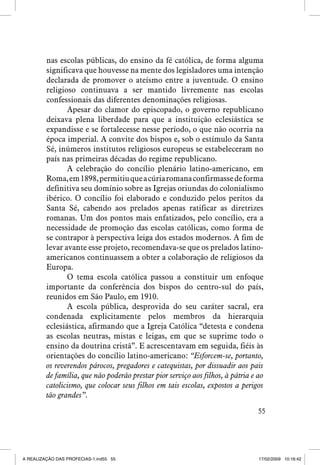 nas escolas públicas, do ensino da fé católica, de forma alguma
significava que houvesse na mente dos legisladores uma intenção
declarada de promover o ateísmo entre a juventude. O ensino
religioso continuava a ser mantido livremente nas escolas
confessionais das diferentes denominações religiosas.
Apesar do clamor do episcopado, o governo republicano
deixava plena liberdade para que a instituição eclesiástica se
expandisse e se fortalecesse nesse período, o que não ocorria na
época imperial. A convite dos bispos e, sob o estímulo da Santa
Sé, inúmeros institutos religiosos europeus se estabeleceram no
país nas primeiras décadas do regime republicano.
A celebração do concílio plenário latino-americano, em
Roma, em 1898, permitiu que a cúria romana confirmasse de forma
definitiva seu domínio sobre as Igrejas oriundas do colonialismo
ibérico. O concílio foi elaborado e conduzido pelos peritos da
Santa Sé, cabendo aos prelados apenas ratificar as diretrizes
romanas. Um dos pontos mais enfatizados, pelo concílio, era a
necessidade de promoção das escolas católicas, como forma de
se contrapor à perspectiva leiga dos estados modernos. A fim de
levar avante esse projeto, recomendava-se que os prelados latinoamericanos continuassem a obter a colaboração de religiosos da
Europa.
O tema escola católica passou a constituir um enfoque
importante da conferência dos bispos do centro-sul do país,
reunidos em São Paulo, em 1910.
A escola pública, desprovida do seu caráter sacral, era
condenada explicitamente pelos membros da hierarquia
eclesiástica, afirmando que a Igreja Católica “detesta e condena
as escolas neutras, mistas e leigas, em que se suprime todo o
ensino da doutrina cristã”. E acrescentavam em seguida, fiéis às
orientações do concílio latino-americano: “Esforcem-se, portanto,
os reverendos párocos, pregadores e catequistas, por dissuadir aos pais
de família, que não poderão prestar pior serviço aos filhos, à pátria e ao
catolicismo, que colocar seus filhos em tais escolas, expostos a perigos
tão grandes”.
55

A REALIZAÇÃO DAS PROFECIAS-1.ind55 55

17/02/2009 10:16:42

 