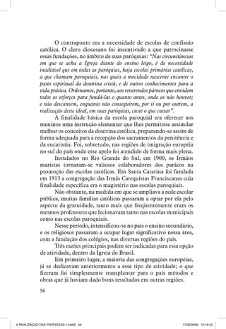 O contraponto era a necessidade de escolas de confissão
católica. O clero diocesano foi incentivado a que patrocinasse
essas fundações, no âmbito de suas paróquias: “Nas circunstâncias
em que se acha a Igreja diante do ensino leigo, é de necessidade
inadiável que em todas as paróquias, haja escolas primárias católicas,
a que chamam paroquiais, nas quais a mocidade nascente encontre o
pasto espiritual da doutrina cristã, e de outros conhecimentos para a
vida prática. Ordenamos, portanto, aos reverendos párocos que envidem
todos os esforços para fundá-las o quanto antes, onde as não houver;
e não descansem, enquanto não conseguirem, por si ou por outrem, a
realização deste ideal, em suas paróquias, custe o que custar”.
A finalidade básica da escola paroquial era oferecer aos
meninos uma instrução elementar que lhes permitisse assimilar
melhor os conceitos da doutrina católica, preparando-se assim de
forma adequada para a recepção dos sacramentos da penitência e
da eucaristia. Foi, sobretudo, nas regiões de imigração européia
no sul do país onde esse apelo foi atendido de forma mais plena.
Instalados no Rio Grande do Sul, em 1900, os Irmãos
maristas tornaram-se valiosos colaboradores dos parácos na
promoção das escolas católicas. Em Santa Catarina foi fundada
em 1913 a congregação das Irmãs Catequistas Franciscanas cuja
finalidade específica era o magistério nas escolas paroquiais.
Não obstante, na medida em que se ampliava a rede escolar
pública, muitas famílias católicas passaram a optar por ela pelo
aspecto da gratuidade, tanto mais que freqüentemente eram os
mesmos professores que lecionavam tanto nas escolas municipais
como nas escolas paroquiais.
Nesse período, intensificou-se no país o ensino secundário,
e os religiosos passaram a ocupar lugar significativo nessa área,
com a fundação dos colégios, nas diversas regiões do país.
Três razões principais podem ser indicadas para essa opção
de atividade, dentro da Igreja do Brasil.
Em primeiro lugar, a maioria das congregações européias,
já se dedicavam anteriormente a esse tipo de atividade; o que
fizeram foi simplesmente transplantar para o país métodos e
obras que já haviam dado bons resultados em outras regiões.
56

A REALIZAÇÃO DAS PROFECIAS-1.ind56 56

17/02/2009 10:16:42

 