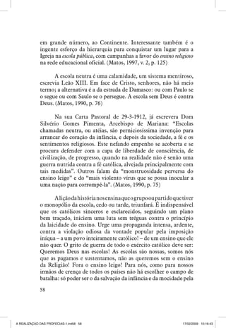 em grande número, ao Continente. Interessante também é o
ingente esforço da hierarquia para conquistar um lugar para a
Igreja na escola pública, com campanhas a favor do ensino religioso
na rede educacional oficial. (Matos, 1997, v. 2, p. 125)
A escola neutra é uma calamidade, um sistema mentiroso,
escrevia Leão XIII. Em face de Cristo, senhores, não há meio
termo; a alternativa é a da estrada de Damasco: ou com Paulo se
o segue ou com Saulo se o persegue. A escola sem Deus é contra
Deus. (Matos, 1990, p. 76)
Na sua Carta Pastoral de 29-3-1912, já escrevera Dom
Silvério Gomes Pimenta, Arcebispo de Mariana: “Escolas
chamadas neutra, ou atéias, são perniciosíssima invenção para
arrancar do coração da infância, e depois da sociedade, a fé e os
sentimentos religiosos. Este nefando empenho se acoberta e se
procura defender com a capa de liberdade de consciência, de
civilização, de progresso, quando na realidade não é senão uma
guerra nutrida contra a fé católica, alvejada principalmente com
tais medidas”. Outros falam da “monstruosidade perversa do
ensino leigo” e do “mais violento vírus que se possa inocular a
uma nação para corrompê-la”. (Matos, 1990, p. 75)
A lição da história nos ensina que o grupo ou partido que tiver
o monopólio da escola, cedo ou tarde, triunfará. É indispensável
que os católicos sinceros e esclarecidos, seguindo um plano
bem traçado, iniciem uma luta sem tréguas contra o princípio
da laicidade do ensino. Urge uma propaganda intensa, ardente,
contra a violação odiosa da vontade popular pela imposição
iníqua – a um povo inteiramente católico! – de um ensino que ele
não quer. O grito de guerra de todo o exército católico deve ser:
Queremos Deus nas escolas! As escolas são nossas, somos nós
que as pagamos e sustentamos, não as queremos sem o ensino
da Religião! Fora o ensino leigo! Para nós, como para nossos
irmãos de crença de todos os países não há escolher o campo de
batalha: só poder ser o da salvação da infância e da mocidade pela
58

A REALIZAÇÃO DAS PROFECIAS-1.ind58 58

17/02/2009 10:16:43

 