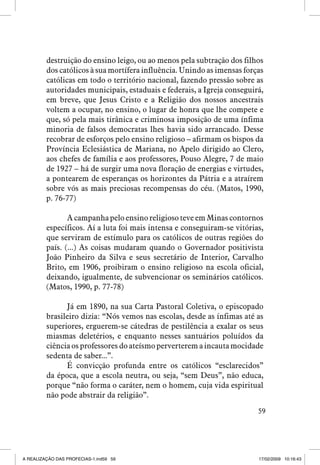 destruição do ensino leigo, ou ao menos pela subtração dos filhos
dos católicos à sua mortífera influência. Unindo as imensas forças
católicas em todo o território nacional, fazendo pressão sobre as
autoridades municipais, estaduais e federais, a Igreja conseguirá,
em breve, que Jesus Cristo e a Religião dos nossos ancestrais
voltem a ocupar, no ensino, o lugar de honra que lhe compete e
que, só pela mais tirânica e criminosa imposição de uma ínfima
minoria de falsos democratas lhes havia sido arrancado. Desse
recobrar de esforços pelo ensino religioso – afirmam os bispos da
Província Eclesiástica de Mariana, no Apelo dirigido ao Clero,
aos chefes de família e aos professores, Pouso Alegre, 7 de maio
de 1927 – há de surgir uma nova floração de energias e virtudes,
a pontearem de esperanças os horizontes da Pátria e a atraírem
sobre vós as mais preciosas recompensas do céu. (Matos, 1990,
p. 76-77)
A campanha pelo ensino religioso teve em Minas contornos
específicos. Aí a luta foi mais intensa e conseguiram-se vitórias,
que serviram de estímulo para os católicos de outras regiões do
país. (...) As coisas mudaram quando o Governador positivista
João Pinheiro da Silva e seus secretário de Interior, Carvalho
Brito, em 1906, proibiram o ensino religioso na escola oficial,
deixando, igualmente, de subvencionar os seminários católicos.
(Matos, 1990, p. 77-78)
Já em 1890, na sua Carta Pastoral Coletiva, o episcopado
brasileiro dizia: “Nós vemos nas escolas, desde as ínfimas até as
superiores, erguerem-se cátedras de pestilência a exalar os seus
miasmas deletérios, e enquanto nesses santuários poluídos da
ciência os professores do ateísmo perverterem a incauta mocidade
sedenta de saber...”.
É convicção profunda entre os católicos “esclarecidos”
da época, que a escola neutra, ou seja, “sem Deus”, não educa,
porque “não forma o caráter, nem o homem, cuja vida espiritual
não pode abstrair da religião”.
59

A REALIZAÇÃO DAS PROFECIAS-1.ind59 59

17/02/2009 10:16:43

 