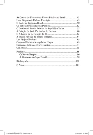 As Causas do Fracasso da Escola Públicano Brasil....................43
Uma Disputa de Poder e Prestígio...............................................45
O Poder da Igreja no Brasil...........................................................50
Os Sabotadores da Escola Pública...............................................52
O Combate à Escola Pública na República Velha.......................57
A Criação da Rede Particular de Ensino.....................................60
O Advento da Revolução de 30....................................................62
A Escola Pública de Tempo Integral............................................64
Um Projeto Nacional.....................................................................65
Carta ao Ministro Mangabeira Unger..........................................65
Cartas aos Políticos e Governantes...............................................71
Conclusão......................................................................................81
Posfácio..........................................................................................88
Os Novos Tempos......................................................................96
A Síndrome do Sapo Fervido..................................................98
Bibliografia..................................................................................100
O Autor.........................................................................................101



A REALIZAÇÃO DAS PROFECIAS-1.ind6 6

17/02/2009 10:16:29

 