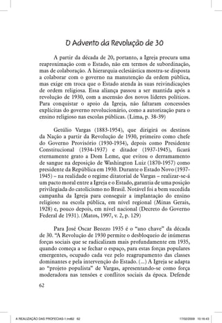 O Advento da Revolução de 30
A partir da década de 20, portanto, a Igreja procura uma
reaproximação com o Estado, não em termos de subordinação,
mas de colaboração. A hierarquia eclesiástica mostra-se disposta
a colaborar com o governo na manutenção da ordem pública,
mas exige em troca que o Estado atenda às suas reivindicações
de ordem religiosa. Essa aliança passou a ser mantida após a
revolução de 1930, com a ascensão dos novos líderes políticos.
Para conquistar o apoio da Igreja, não faltaram concessões
explícitas do governo revolucionário, como a autorização para o
ensino religioso nas escolas públicas. (Lima, p. 38-39)
Getúlio Vargas (1883-1954), que dirigirá os destinos
da Nação a partir da Revolução de 1930, primeiro como chefe
do Governo Provisório (1930-1934), depois como Presidente
Constitucional (1934-1937) e ditador (1937-1945), ficará
eternamente grato a Dom Leme, que evitou o derramamento
de sangue na deposição de Washington Luiz (1870-1957) como
presidente da República em 1930. Durante o Estado Novo (19371945) – na realidade o regime ditatorial de Vargas – realizar-se-á
um pacto moral entre a Igreja e o Estado, garantia de uma posição
privilegiada do catolicismo no Brasil. Notável foi a bem sucedida
campanha da Igreja para conseguir a implantação do ensino
religioso na escola pública, em nível regional (Minas Gerais,
1928) e, pouco depois, em nível nacional (Decreto do Governo
Federal de 1931). (Matos, 1997, v. 2, p. 129)
Para José Oscar Beozzo 1935 é o “ano chave” da década
de 30. “A Revolução de 1930 permite o desbloqueio de inúmeras
forças sociais que se radicalizam mais profundamente em 1935,
quando começa a se fechar o espaço, para estas forças populares
emergentes, ocupado cada vez pelo reagrupamento das classes
dominantes e pela intervenção do Estado. (...) A Igreja se adapta
ao “projeto populista” de Vargas, apresentando-se como força
moderadora nas tensões e conflitos sociais da época. Defende
62

A REALIZAÇÃO DAS PROFECIAS-1.ind62 62

17/02/2009 10:16:43

 