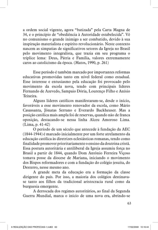 a ordem social vigente, agora “batizada” pela Carta Magna de
34, e o princípio de “obediência à Autoridade estabelecida”. Vê
no comunismo o grande inimigo a ser combatido, devido à sua
inspiração materialista e espírito revolucionário. Neste contexto
nascem as simpatias de significativos setores da Igreja no Brasil
pelo movimento integralista, que trazia em seu programa o
tríplice lema: Deus, Pátria e Família, valores extremamente
caros ao catolicismo da época. (Matos, 1990, p. 261)
Esse período é também marcado por importantes reformas
educativas promovidas tanto em nível federal como estadual.
Esse interesse e entusiasmo pela educação foi provocado pelo
movimento da escola nova, tendo com principais líderes
Fernando de Azevedo, Sampaio Dória, Lourenço Filho e Anísio
Teixeira.
Alguns líderes católicos manifestaram-se, desde o início,
favoráveis a esse movimento renovador da escola, como Mário
Casassanta, Jônatas Serrano e Everardo Backheuser. Mas a
posição católica mais ampla foi de reservas, quando não de franca
oposição, destacando-se nessa linha Alceu Amoroso Lima.
(Lima, p. 41-42)
O período de um século que antecede à fundação da AEC
(1844-1944) é marcado inicialmente por um forte atrelamento da
educação católica às diretrizes eclesiásticas romanas, tendo como
finalidade promover prioritariamente o ensino da doutrina cristã.
Essa postura autoritária e antiliberal da Igreja assumiu força no
Brasil a partir de 1844, quando Dom Antônio Ferreira Viçoso
tomava posse da diocese de Mariana, iniciando o movimento
dos Bispos reformadores e com a fundação do colégio jesuíta, do
Desterro, nesse mesmo ano.
A grande meta da educação era a formação da classe
dirigente do país. Por isso, a maioria dos colégios destinavase tanto aos filhos da tradicional aristocracia rural como da
burguesia emergente.
A derrocada dos regimes autoritários, ao final da Segunda
Guerra Mundial, marca o início de uma nova era, abrindo-se
63

A REALIZAÇÃO DAS PROFECIAS-1.ind63 63

17/02/2009 10:16:44

 