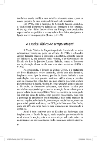 também a escola católica para as idéias da escola nova e para os
novos projetos de uma sociedade liberal e democrática.
Em 1945, com o término da Segunda Guerra Mundial,
a tradicional perspectiva eclesiástica começou a ser abalada.
O avanço das idéias democráticas na Europa, com profundas
repercussões na política e na sociedade brasileira, obrigaram a
Igreja a rever suas posições. (Lima, p. 21-23)

A Escola Pública de Tempo Integral
A Escola Pública de Tempo Integral não é novidade no setor
educacional brasileiro, pois, na década de 1940, o educador
Anísio Teixeira chegou a implantá-la na Bahia, a Escola Parque
de Salvador, e, em passado mais recente, o ex-Governador do
Estado do Rio de Janeiro, Leonel Brizola, tentou e fracassou
na implantação dessa escola nos seus dois mandatos (83/86 e
91/94).
Na atualidade, o Estado de Minas Gerais, e a prefeitura
de Belo Horizonte, estão tentando, ainda que timidamente,
implantar esse tipo de escola, porém de forma isolada e sem
articulação com um projeto nacional. Além disso, é preciso
que os governantes entendam que não adianta procurar atalhos
para substituir a Escola Pública de Tempo Integral, como o ensino
a distância, os chamados telecursos, que foram criados por
entidades empresariais para desviar a atenção da sociedade para a
precariedade do ensino público. Todavia, esse tipo de curso pode
ser útil nas salas de aulas, como suporte pedagógico, mas com
a presença de professores ou monitores, e não como método de
ensino regular, substituindo, mesmo que parcialmente, o ensino
presencial; política adotada, em 2008, pelo Estado de São Paulo,
onde até 20% da carga horária será oferecida na modalidade a
distância.
Aqui é bom lembrar que os Estados da Federação que
implantarem a Escola Integral, serão aqueles que comandarão
os destinos da nação, pois seus naturais prevalecerão sobre os
concorrentes de outros estados, onde essa escola estiver ausente.
64

A REALIZAÇÃO DAS PROFECIAS-1.ind64 64

17/02/2009 10:16:44

 