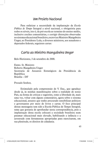 Um Projeto Nacional
Para enfatizar a necessidade da implantação da Escola
Pública de Tempo Integral a nível nacional, e obrigatória para
todos os níveis, isto é, da pré-escola ao termino do ensino médio,
inclusive creches comunitárias, e corrigir distorções observadas
no sistema educacional brasileiro, escrevi ao Ministro Mangabeira
Unger, ao Presidente Lula, a diversos ministros, aos senadores e
deputados federais, seguintes cartas:

Carta ao Ministro Mangabeira Unger
Belo Horizonte, 3 de setembro de 2008.
Exmo. Sr. Ministro
Roberto Mangabeira Unger
Secretaria de Assuntos Estratégicos da Presidência da
República
Brasília – DF
Prezado Senhor,
Estimulado pela compreensão de V. Exa., que agradeço
desde já, às minhas manifestações sobre a realidade de nosso
País, na forma de críticas e sugestões, tomo a liberdade de, mais
uma vez, voltar com alguns comentários, agora sobre o sistema
educacional, assunto que tenho procurado sensibilizar políticos
e governantes por meio de livros e cartas. O foco principal
dessas mensagens tem sido a Escola Pública de Tempo Integral,
tema que gostaria de aprofundar nesta correspondência, pois a
implantação dessa escola colocará a sociedade brasileira num
patamar educacional mais elevado, habilitando a infância e a
juventude com ferramentas apropriadas para exercitarem, em
sua plenitude, os direitos de cidadania.
65

A REALIZAÇÃO DAS PROFECIAS-1.ind65 65

17/02/2009 10:16:44

 