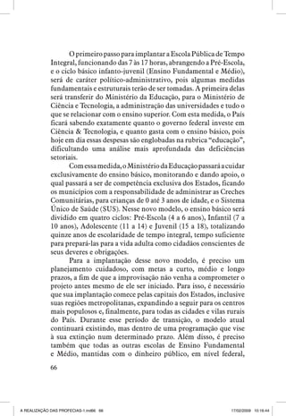 O primeiro passo para implantar a Escola Pública de Tempo
Integral, funcionando das 7 às 17 horas, abrangendo a Pré-Escola,
e o ciclo básico infanto-juvenil (Ensino Fundamental e Médio),
será de caráter político-administrativo, pois algumas medidas
fundamentais e estruturais terão de ser tomadas. A primeira delas
será transferir do Ministério da Educação, para o Ministério de
Ciência e Tecnologia, a administração das universidades e tudo o
que se relacionar com o ensino superior. Com esta medida, o País
ficará sabendo exatamente quanto o governo federal investe em
Ciência  Tecnologia, e quanto gasta com o ensino básico, pois
hoje em dia essas despesas são englobadas na rubrica “educação”,
dificultando uma análise mais aprofundada das deficiências
setoriais.
Com essa medida, o Ministério da Educação passará a cuidar
exclusivamente do ensino básico, monitorando e dando apoio, o
qual passará a ser de competência exclusiva dos Estados, ficando
os municípios com a responsabilidade de administrar as Creches
Comunitárias, para crianças de 0 até 3 anos de idade, e o Sistema
Único de Saúde (SUS). Nesse novo modelo, o ensino básico será
dividido em quatro ciclos: Pré-Escola (4 a 6 anos), Infantil (7 a
10 anos), Adolescente (11 a 14) e Juvenil (15 a 18), totalizando
quinze anos de escolaridade de tempo integral, tempo suficiente
para prepará-las para a vida adulta como cidadãos conscientes de
seus deveres e obrigações.
Para a implantação desse novo modelo, é preciso um
planejamento cuidadoso, com metas a curto, médio e longo
prazos, a fim de que a improvisação não venha a comprometer o
projeto antes mesmo de ele ser iniciado. Para isso, é necessário
que sua implantação comece pelas capitais dos Estados, inclusive
suas regiões metropolitanas, expandindo a seguir para os centros
mais populosos e, finalmente, para todas as cidades e vilas rurais
do País. Durante esse período de transição, o modelo atual
continuará existindo, mas dentro de uma programação que vise
à sua extinção num determinado prazo. Além disso, é preciso
também que todas as outras escolas de Ensino Fundamental
e Médio, mantidas com o dinheiro público, em nível federal,
66

A REALIZAÇÃO DAS PROFECIAS-1.ind66 66

17/02/2009 10:16:44

 
