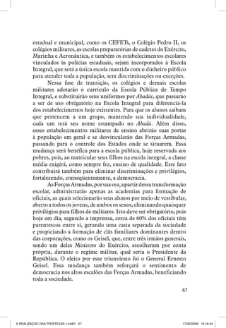 estadual e municipal, como os CEFETs, o Colégio Pedro II, os
colégios militares, as escolas preparatórias de cadetes do Exército,
Marinha e Aeronáutica, e também os estabelecimentos escolares
vinculados às polícias estaduais, sejam incorporados à Escola
Integral, que será a única escola mantida com o dinheiro público
para atender toda a população, sem discriminações ou exceções.
Nessa fase de transição, os colégios e demais escolas
militares adotarão o currículo da Escola Pública de Tempo
Integral, e substituirão seus uniformes por Abadás, que passarão
a ser de uso obrigatório na Escola Integral para diferenciá-la
dos estabelecimentos hoje existentes. Para que os alunos saibam
que pertencem a um grupo, mantendo sua individualidade,
cada um terá seu nome estampado no Abadá. Além disso,
esses estabelecimentos militares de ensino abrirão suas portas
à população em geral e se desvincularão das Forças Armadas,
passando para o controle dos Estados onde se situarem. Essa
mudança será benéfica para a escola pública, hoje reservada aos
pobres, pois, ao matricular seus filhos na escola integral, a classe
média exigirá, como sempre fez, ensino de qualidade. Este fato
contribuirá também para eliminar discriminações e privilégios,
fortalecendo, conseqüentemente, a democracia.
As Forças Armadas, por sua vez, a partir dessa transformação
escolar, administrarão apenas as academias para formação de
oficiais, as quais selecionarão seus alunos por meio de vestibular,
aberto a todos os jovens, de ambos os sexos, eliminando quaisquer
privilégios para filhos de militares. Isto deve ser obrigatório, pois
hoje em dia, segundo a imprensa, cerca de 60% dos oficiais têm
parentescos entre si, gerando uma casta separada da sociedade
e propiciando a formação de clãs familiares dominantes dentro
das corporações, como os Geisel, que, entre três irmãos generais,
sendo um deles Ministro do Exército, escolheram por conta
própria, durante o regime militar, qual seria o Presidente da
República. O eleito por esse triunvirato foi o General Ernesto
Geisel. Essa mudança também reforçará o sentimento de
democracia nos altos escalões das Forças Armadas, beneficiando
toda a sociedade.
67

A REALIZAÇÃO DAS PROFECIAS-1.ind67 67

17/02/2009 10:16:44

 
