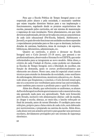 Para que a Escola Pública de Tempo Integral passe a ser
respeitada pelos alunos e pela sociedade, é necessário também
que sejam traçadas diretrizes básicas para a sua implantação e
funcionamento, regulando desde os projetos arquitetônicos das
escolas, passando pelos currículos, até um sistema de manutenção
e segurança de suas instalações. Neste planejamento, em que tudo
deverá ser padronizado, devem ser levadas em conta as características
de cada ciclo educacional (Pré-Escola, Infantil, Adolescente e
Juvenil), os quais deverão funcionar em unidades escolares separadas
e especialmente projetadas para os fins a que se destinam, inclusive
dotadas de cantinas, banheiros, áreas de recreação e de esportes,
bibliotecas, laboratórios, administração, etc.
Quanto ao currículo, o ponto a destacar na Escola
Integral será o Ciclo Juvenil (15-18 anos), que passará a ser
profissionalizante, absorvendo o Sistema S e os CEFETs, que serão
reformulados para se integrarem ao novo modelo. Além disso, a
critério de cada Unidade de Ensino, como poderão ser chamadas
as Escolas de Tempo Integral, terá a liberdade de escolher, em
função da demanda, quais os cursos profissionalizantes que
oferecerão aos alunos. Neste caso, uma lei especial criará cursos
técnicos para atender às demandas da sociedade, como auxiliares
de enfermagem, laboratoristas, monitores educativos, etc. Assim,
todo aluno que freqüentar, e concluir, o Ciclo Juvenil estará apto
não só a concorrer aos vestibulares para entrar nas universidades,
como também para exercer a profissão para o qual foi treinado.
Além dos Abadás, que substituirão os uniformes, os alunos
da Escola Integral receberão gratuitamente todo o material escolar,
não gastando nada para seu aprendizado. Tudo será fornecido
pelo Estado, inclusive três alimentações diárias: café da manhã,
ao chegar à escola; almoço, ao meio-dia; e lanche reforçado ao
final da jornada, antes de serem liberados. O cardápio para essas
refeições, próprio para a faixa etária de cada ciclo, será elaborado
por nutricionistas, e preparado na cantina da escola. Além disso,
cada aluno terá um armário privativo para guardar seus pertences
escolares, devidamente protegidos por um sistema de segurança
eletrônico.
68

A REALIZAÇÃO DAS PROFECIAS-1.ind68 68

17/02/2009 10:16:45

 