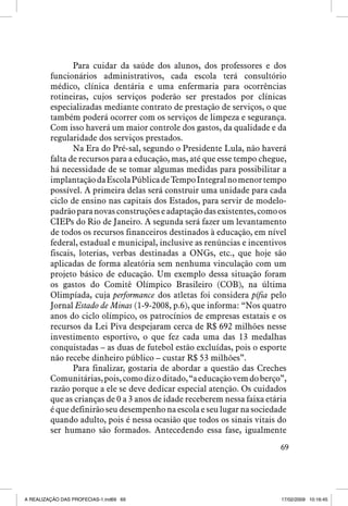 Para cuidar da saúde dos alunos, dos professores e dos
funcionários administrativos, cada escola terá consultório
médico, clínica dentária e uma enfermaria para ocorrências
rotineiras, cujos serviços poderão ser prestados por clínicas
especializadas mediante contrato de prestação de serviços, o que
também poderá ocorrer com os serviços de limpeza e segurança.
Com isso haverá um maior controle dos gastos, da qualidade e da
regularidade dos serviços prestados.
Na Era do Pré-sal, segundo o Presidente Lula, não haverá
falta de recursos para a educação, mas, até que esse tempo chegue,
há necessidade de se tomar algumas medidas para possibilitar a
implantação da Escola Pública de Tempo Integral no menor tempo
possível. A primeira delas será construir uma unidade para cada
ciclo de ensino nas capitais dos Estados, para servir de modelopadrão para novas construções e adaptação das existentes, como os
CIEPs do Rio de Janeiro. A segunda será fazer um levantamento
de todos os recursos financeiros destinados à educação, em nível
federal, estadual e municipal, inclusive as renúncias e incentivos
fiscais, loterias, verbas destinadas a ONGs, etc., que hoje são
aplicadas de forma aleatória sem nenhuma vinculação com um
projeto básico de educação. Um exemplo dessa situação foram
os gastos do Comitê Olímpico Brasileiro (COB), na última
Olimpíada, cuja performance dos atletas foi considera pífia pelo
Jornal Estado de Minas (1-9-2008, p.6), que informa: “Nos quatro
anos do ciclo olímpico, os patrocínios de empresas estatais e os
recursos da Lei Piva despejaram cerca de R$ 692 milhões nesse
investimento esportivo, o que fez cada uma das 13 medalhas
conquistadas – as duas de futebol estão excluídas, pois o esporte
não recebe dinheiro público – custar R$ 53 milhões”.
Para finalizar, gostaria de abordar a questão das Creches
Comunitárias, pois, como diz o ditado, “a educação vem do berço”,
razão porque a ele se deve dedicar especial atenção. Os cuidados
que as crianças de 0 a 3 anos de idade receberem nessa faixa etária
é que definirão seu desempenho na escola e seu lugar na sociedade
quando adulto, pois é nessa ocasião que todos os sinais vitais do
ser humano são formados. Antecedendo essa fase, igualmente
69

A REALIZAÇÃO DAS PROFECIAS-1.ind69 69

17/02/2009 10:16:45

 