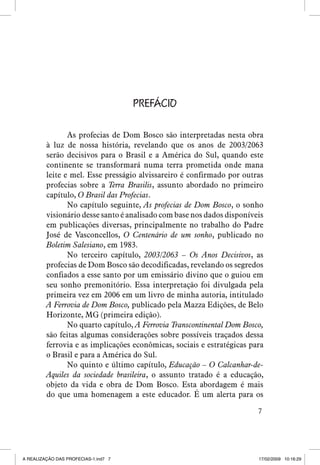 PREFÁCIO
As profecias de Dom Bosco são interpretadas nesta obra
à luz de nossa história, revelando que os anos de 2003/2063
serão decisivos para o Brasil e a América do Sul, quando este
continente se transformará numa terra prometida onde mana
leite e mel. Esse presságio alvissareiro é confirmado por outras
profecias sobre a Terra Brasilis, assunto abordado no primeiro
capítulo, O Brasil das Profecias.
No capítulo seguinte, As profecias de Dom Bosco, o sonho
visionário desse santo é analisado com base nos dados disponíveis
em publicações diversas, principalmente no trabalho do Padre
José de Vasconcellos, O Centenário de um sonho, publicado no
Boletim Salesiano, em 1983.
No terceiro capítulo, 2003/2063 – Os Anos Decisivos, as
profecias de Dom Bosco são decodificadas, revelando os segredos
confiados a esse santo por um emissário divino que o guiou em
seu sonho premonitório. Essa interpretação foi divulgada pela
primeira vez em 2006 em um livro de minha autoria, intitulado
A Ferrovia de Dom Bosco, publicado pela Mazza Edições, de Belo
Horizonte, MG (primeira edição).
No quarto capítulo, A Ferrovia Transcontinental Dom Bosco,
são feitas algumas considerações sobre possíveis traçados dessa
ferrovia e as implicações econômicas, sociais e estratégicas para
o Brasil e para a América do Sul.
No quinto e último capítulo, Educação – O Calcanhar-deAquiles da sociedade brasileira, o assunto tratado é a educação,
objeto da vida e obra de Dom Bosco. Esta abordagem é mais
do que uma homenagem a este educador. É um alerta para os


A REALIZAÇÃO DAS PROFECIAS-1.ind7 7

17/02/2009 10:16:29

 