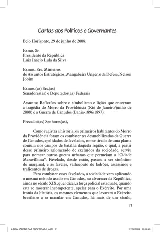 Cartas aos Políticos e Governantes
Belo Horizonte, 29 de junho de 2008.
Exmo. Sr.
Presidente da República
Luiz Inácio Lula da Silva
Exmos. Srs. Ministros
de Assuntos Estratégicos, Mangabeira Unger, e da Defesa, Nelson
Jobim
Exmos.(as) Srs.(as)
Senadores(as) e Deputados(as) Federais
Assunto: Reflexões sobre o simbolismo e lições que encerram
a tragédia do Morro da Providência (Rio de Janeiro/junho de
2008) e a Guerra de Canudos (Bahia-1896/1897).
Prezados(as) Senhores(as),
Como registra a história, os primeiros habitantes do Morro
da Providência foram os combatentes desmobilizados da Guerra
de Canudos, apelidados de favelados, nome tirado de uma planta
comum nos campos de batalha daquela região, o qual, a partir
desse primeiro aglomerado de excluídos da sociedade, serviu
para nomear outros guetos urbanos que permeiam a “Cidade
Maravilhosa”. Favelado, desde então, passou a ser sinônimo
de marginal, e as favelas, valhacouto de ladrões, assassinos e
traficantes de drogas.
Para combater esses favelados, a sociedade vem aplicando
o mesmo método usado em Canudos, no alvorecer da República,
ainda no século XIX, quer dizer, a força policial estadual e, quando
esta se mostrar incompetente, apelar para o Exército. Por uma
ironia da história, os mesmos elementos que levaram o Exército
brasileiro a se macular em Canudos, há mais de um século,
71

A REALIZAÇÃO DAS PROFECIAS-1.ind71 71

17/02/2009 10:16:45

 