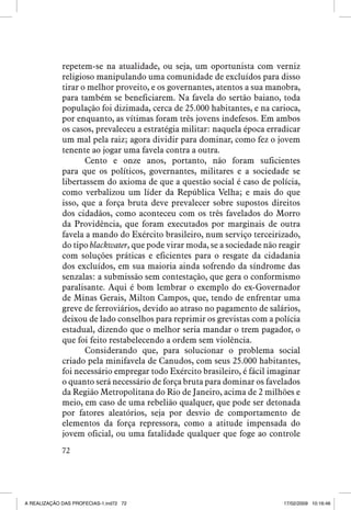 repetem-se na atualidade, ou seja, um oportunista com verniz
religioso manipulando uma comunidade de excluídos para disso
tirar o melhor proveito, e os governantes, atentos a sua manobra,
para também se beneficiarem. Na favela do sertão baiano, toda
população foi dizimada, cerca de 25.000 habitantes, e na carioca,
por enquanto, as vítimas foram três jovens indefesos. Em ambos
os casos, prevaleceu a estratégia militar: naquela época erradicar
um mal pela raiz; agora dividir para dominar, como fez o jovem
tenente ao jogar uma favela contra a outra.
Cento e onze anos, portanto, não foram suficientes
para que os políticos, governantes, militares e a sociedade se
libertassem do axioma de que a questão social é caso de polícia,
como verbalizou um líder da República Velha; e mais do que
isso, que a força bruta deve prevalecer sobre supostos direitos
dos cidadãos, como aconteceu com os três favelados do Morro
da Providência, que foram executados por marginais de outra
favela a mando do Exército brasileiro, num serviço terceirizado,
do tipo blackwater, que pode virar moda, se a sociedade não reagir
com soluções práticas e eficientes para o resgate da cidadania
dos excluídos, em sua maioria ainda sofrendo da síndrome das
senzalas: a submissão sem contestação, que gera o conformismo
paralisante. Aqui é bom lembrar o exemplo do ex-Governador
de Minas Gerais, Milton Campos, que, tendo de enfrentar uma
greve de ferroviários, devido ao atraso no pagamento de salários,
deixou de lado conselhos para reprimir os grevistas com a polícia
estadual, dizendo que o melhor seria mandar o trem pagador, o
que foi feito restabelecendo a ordem sem violência.
Considerando que, para solucionar o problema social
criado pela minifavela de Canudos, com seus 25.000 habitantes,
foi necessário empregar todo Exército brasileiro, é fácil imaginar
o quanto será necessário de força bruta para dominar os favelados
da Região Metropolitana do Rio de Janeiro, acima de 2 milhões e
meio, em caso de uma rebelião qualquer, que pode ser detonada
por fatores aleatórios, seja por desvio de comportamento de
elementos da força repressora, como a atitude impensada do
jovem oficial, ou uma fatalidade qualquer que foge ao controle
72

A REALIZAÇÃO DAS PROFECIAS-1.ind72 72

17/02/2009 10:16:46

 