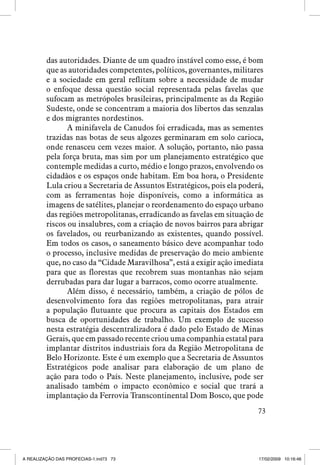 das autoridades. Diante de um quadro instável como esse, é bom
que as autoridades competentes, políticos, governantes, militares
e a sociedade em geral reflitam sobre a necessidade de mudar
o enfoque dessa questão social representada pelas favelas que
sufocam as metrópoles brasileiras, principalmente as da Região
Sudeste, onde se concentram a maioria dos libertos das senzalas
e dos migrantes nordestinos.
A minifavela de Canudos foi erradicada, mas as sementes
trazidas nas botas de seus algozes germinaram em solo carioca,
onde renasceu cem vezes maior. A solução, portanto, não passa
pela força bruta, mas sim por um planejamento estratégico que
contemple medidas a curto, médio e longo prazos, envolvendo os
cidadãos e os espaços onde habitam. Em boa hora, o Presidente
Lula criou a Secretaria de Assuntos Estratégicos, pois ela poderá,
com as ferramentas hoje disponíveis, como a informática as
imagens de satélites, planejar o reordenamento do espaço urbano
das regiões metropolitanas, erradicando as favelas em situação de
riscos ou insalubres, com a criação de novos bairros para abrigar
os favelados, ou reurbanizando as existentes, quando possível.
Em todos os casos, o saneamento básico deve acompanhar todo
o processo, inclusive medidas de preservação do meio ambiente
que, no caso da “Cidade Maravilhosa”, está a exigir ação imediata
para que as florestas que recobrem suas montanhas não sejam
derrubadas para dar lugar a barracos, como ocorre atualmente.
Além disso, é necessário, também, a criação de pólos de
desenvolvimento fora das regiões metropolitanas, para atrair
a população flutuante que procura as capitais dos Estados em
busca de oportunidades de trabalho. Um exemplo de sucesso
nesta estratégia descentralizadora é dado pelo Estado de Minas
Gerais, que em passado recente criou uma companhia estatal para
implantar distritos industriais fora da Região Metropolitana de
Belo Horizonte. Este é um exemplo que a Secretaria de Assuntos
Estratégicos pode analisar para elaboração de um plano de
ação para todo o País. Neste planejamento, inclusive, pode ser
analisado também o impacto econômico e social que trará a
implantação da Ferrovia Transcontinental Dom Bosco, que pode
73

A REALIZAÇÃO DAS PROFECIAS-1.ind73 73

17/02/2009 10:16:46

 