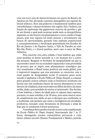 criar um novo eixo de desenvolvimento no centro do Brasil e da
América do Sul, aliviando a pressão demográfica nas capitais do
litoral atlântico. Este imã poderoso é fundamental também para
contrabalançar o desenvolvimento das regiões Sul e Sudeste, em
função da exploração das gigantescas reservas de petróleo e gás
de seu litoral, a qual pode acentuar ainda mais os desequilíbrios
regionais, se não houver um planejamento a curto, médio e longo
prazos, pois essa riqueza irá atrair pessoas e investimento em
buscas de oportunidades, gerando uma explosão populacional
e, conseqüentemente, a favelização generalizada dos Estados do
Rio de Janeiro e do Espírito Santo, o Vale do Paraíba no eixo
Rio-São Paulo, e o litoral paulista, neste caso à custa da Mata
Atlântica.
Para encerrar esta carta cidadã, é bom lembrar que todas
essas medidas só fazem sentindo se o ser humano for o centro
das atenções. Resgatar os favelados da marginalidade em que se
encontram e inseri-los na sociedade organizada é uma prioridade
de governo que se impõe num planejamento estratégico que
vise transformar o Brasil numa potência em escala global, pois
é impossível imaginar que essa pretensão se concretize com o
atual quadro de desigualdade social. O primeiro passo nesse
sentido é implantar a Escola Pública de Tempo Integral, a começar
pelos grandes centros urbanos onde os brasileiros residentes em
favelas não têm nenhuma chance de exercer plenamente os seus
direitos de cidadania, hoje reservados aos filhos da elite e da classe
média, dada a precariedade do ensino aí ministrado. Nas favelas,
é bom lembrar, o limite de idade para os rapazes mais espertos,
portanto, os mais rebeldes, é de 30 anos, pois serão mortos antes
de completarem essa idade, já que a educação que receberam, se
a receberam, não permite que usem a inteligência em atividades
produtivas, restando como ferramenta de libertação a arma de
fogo que os condenam à morte prematura.
A mudança deste quadro só pode ocorrer com a implantação
da Escola Pública de Tempo Integral, funcionando das 7 às 17
horas, abrangendo creches comunitárias, pré-escola e ciclo
básico infanto-juvenil (Ensino Fundamental e Médio), período
74

A REALIZAÇÃO DAS PROFECIAS-1.ind74 74

17/02/2009 10:16:46

 