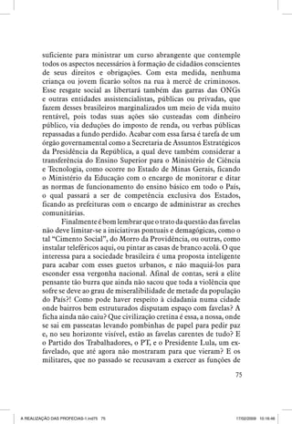 suficiente para ministrar um curso abrangente que contemple
todos os aspectos necessários à formação de cidadãos conscientes
de seus direitos e obrigações. Com esta medida, nenhuma
criança ou jovem ficarão soltos na rua à mercê de criminosos.
Esse resgate social as libertará também das garras das ONGs
e outras entidades assistencialistas, públicas ou privadas, que
fazem desses brasileiros marginalizados um meio de vida muito
rentável, pois todas suas ações são custeadas com dinheiro
público, via deduções do imposto de renda, ou verbas públicas
repassadas a fundo perdido. Acabar com essa farsa é tarefa de um
órgão governamental como a Secretaria de Assuntos Estratégicos
da Presidência da República, a qual deve também considerar a
transferência do Ensino Superior para o Ministério de Ciência
e Tecnologia, como ocorre no Estado de Minas Gerais, ficando
o Ministério da Educação com o encargo de monitorar e ditar
as normas de funcionamento do ensino básico em todo o País,
o qual passará a ser de competência exclusiva dos Estados,
ficando as prefeituras com o encargo de administrar as creches
comunitárias.
Finalmente é bom lembrar que o trato da questão das favelas
não deve limitar-se a iniciativas pontuais e demagógicas, como o
tal “Cimento Social”, do Morro da Providência, ou outras, como
instalar teleféricos aqui, ou pintar as casas de branco acolá. O que
interessa para a sociedade brasileira é uma proposta inteligente
para acabar com esses guetos urbanos, e não maquiá-los para
esconder essa vergonha nacional. Afinal de contas, será a elite
pensante tão burra que ainda não sacou que toda a violência que
sofre se deve ao grau de miseralibilidade de metade da população
do País?! Como pode haver respeito à cidadania numa cidade
onde bairros bem estruturados disputam espaço com favelas? A
ficha ainda não caiu? Que civilização cretina é essa, a nossa, onde
se sai em passeatas levando pombinhas de papel para pedir paz
e, no seu horizonte visível, estão as favelas carentes de tudo? E
o Partido dos Trabalhadores, o PT, e o Presidente Lula, um exfavelado, que até agora não mostraram para que vieram? E os
militares, que no passado se recusavam a exercer as funções de
75

A REALIZAÇÃO DAS PROFECIAS-1.ind75 75

17/02/2009 10:16:46

 