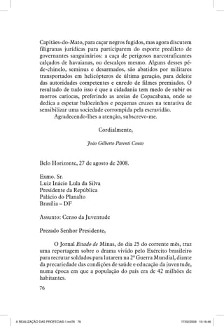 Capitães-do-Mato, para caçar negros fugidos, mas agora discutem
filigranas jurídicas para participarem do esporte predileto de
governantes sanguinários: a caça de perigosos narcotraficantes
calçados de havaianas, ou descalços mesmo. Alguns desses péde-chinelo, seminus e desarmados, são abatidos por militares
transportados em helicópteros de última geração, para deleite
das autoridades competentes e enredo de filmes premiados. O
resultado de tudo isso é que a cidadania tem medo de subir os
morros cariocas, preferindo as areias de Copacabana, onde se
dedica a espetar balõezinhos e pequenas cruzes na tentativa de
sensibilizar uma sociedade corrompida pela escravidão.
Agradecendo-lhes a atenção, subscrevo-me.
Cordialmente,
João Gilberto Parenti Couto

Belo Horizonte, 27 de agosto de 2008.
Exmo. Sr.
Luiz Inácio Lula da Silva
Presidente da República
Palácio do Planalto
Brasília – DF
Assunto: Censo da Juventude
Prezado Senhor Presidente,
O Jornal Estado de Minas, do dia 25 do corrente mês, traz
uma reportagem sobre o drama vivido pelo Exército brasileiro
para recrutar soldados para lutarem na 2ª Guerra Mundial, diante
da precariedade das condições de saúde e educação da juventude,
numa época em que a população do país era de 42 milhões de
habitantes.
76

A REALIZAÇÃO DAS PROFECIAS-1.ind76 76

17/02/2009 10:16:46

 