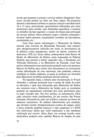 jovens que passarão a prestar o serviço militar obrigatório. Esse
censo juvenil poderá ser feito em duas etapas. Na primeira,
durante o alistamento militar, os rapazes e moças com idade entre
16 e 17 anos, preencherão questionários elaborados por esses
ministérios para atender suas demandas especificas e orientar
os trabalhos da fase seguinte: o exame de seleção para prestação
do serviço militar. Nesta primeira etapa o objetivo principal é
levantar dados pessoais, examinando certidões de nascimento,
escolaridade, etc.
Com base nessas informações o Ministério da Defesa
emitirá uma Carteira de Identidade Nacional, cujo número
será obrigatoriamente utilizado em todos os documentos de
fé pública, como passaportes, títulos de eleitor, carteiras de
motorista, CPF, etc. Esses dados, armazenados num Banco de
Dados do Ministério da Defesa, serão repassados às Polícias
Federal, que passará a emitir segundas vias, e Estaduais, aos
Tribunais Eleitorais, e ao Ministério da Fazenda. Com base
nessas informações essas instituições poderão criar seus próprios
Bancos de Dados, para emitir seus documentos ou acrescentar
outras informações de seus interesses, não podendo, todavia,
modificar os dados originais, os quais só poderão ser alterados
pelo Ministério da Defesa mediante decisão judicial.
Na segunda etapa, a seleção para incorporação às Forças
Armadas, o enfoque principal será o exame de saúde de todos
os alistados, o qual será formatado pelo Ministério da Defesa
em conjunto com o Ministério da Saúde, pois os resultados
poderão ser amplamente utilizados por esses ministérios para
os mais variados fins. Por isso mesmo, as informações sobre
cada conscrito serão confidenciais, de uso restrito das Forças
Armadas, liberando-as, para uso público, somente na forma de
números estatísticos. As análises laboratoriais, por exemplo,
que deverão incluir obrigatoriamente exames de sangue, urina
e fezes, poderão também fornecer o tipo sanguíneo e o DNA
dos reservistas; dados que serão repassados a eles mediante
solicitação por escrito. Alem disso, em comum acordo, esses
ministérios poderão criar também Bancos de Sangue no país
78

A REALIZAÇÃO DAS PROFECIAS-1.ind78 78

17/02/2009 10:16:47

 