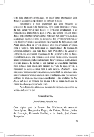 todo para atender a população, os quais serão abastecidos com
doações daqueles dispensados do serviço militar.
Finalmente é bom esclarecer que esse processo de
avaliação da juventude brasileira, feito num momento crucial
de seu desenvolvimento físico, e formação intelectual, é de
fundamental importância para o País, que assim terá em mãos
dados consistentes para avaliar as políticas públicas voltadas para
as crianças e adolescentes, e o potencial dos jovens para sustentar
seu desenvolvimento econômico e participar da defesa nacional.
Alem disso, deve-se ter em mente, que essa avaliação evoluirá
com o tempo, para responder as necessidades da sociedade,
acompanhamento que será feito pelo Ministério de Assuntos
Estratégicos, que ficará encarregado de integrar todos os dados
e relatórios, para, em conjunto com esses ministérios, traçarem
uma política nacional de valorização da juventude, a curto, médio
e longo prazos. É, portanto, um serviço de cidadania prestado
pelo Estado num momento mágico na vida de cada jovem: a
passagem da adolescência para a vida adulta. Dinheiro – para
implantar esse censo juvenil, mensal, semestral, ou anual, de vital
importância para um planejamento estratégico, que vise colocar
o Brasil no grupo de nações desenvolvidas –, não irá faltar na Era
do pré-sal, pois se propala por aí que é de tal magnitude que no
Brasil não há espaço para ele (sic).
Agradecendo a atenção e desejando sucesso ao governo de
V.Exa., subscrevo-me.
Cordialmente,
João Gilberto Parenti Couto

Com cópias para os Exmos. Srs. Ministros, de Assuntos
Estratégicos, Mangabeira Unger, da Defesa, Nelson Jobim,
da Educação, Fernando Haddad, e da Saúde, José Gomes
Temporão.
79

A REALIZAÇÃO DAS PROFECIAS-1.ind79 79

17/02/2009 10:16:47

 