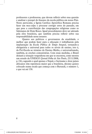 professores e professoras, que devem refletir sobre essa questão
e analisar o porquê do fracasso da escola pública em nosso País.
Neste particular, a Igreja Católica Apostólica Romana precisa
fazer um mea-culpa e procurar corrigir erros do passado, em
que pese a contribuição das congregações religiosas como os
Salesianos de Dom Bosco. Igual procedimento deve ser adotado
pela elite brasileira, que também precisa refletir sobre sua
responsabilidade nesse assunto.
Quanto aos políticos e governantes da atualidade, o
melhor que podem fazer para a educação é trabalharem pela
implantação da Escola Pública de Tempo Integral, tornando-a
obrigatória e universal para todos os níveis de ensino, isto é,
da Pré-Escola ao término do Ensino Médio, e universalizando,
também, as creches comunitárias. Com essas medidas, o Brasil
deixará a situação vergonhosa em que se encontra, como mostra
um estudo da Unesco (Jornal Folha de São Paulo, 25/11/2008,
p. C6), segundo o qual apenas o Nepal, o Suriname e doze países
africanos têm repetência maior que a brasileira, décimo quinto
colocado numa escala que começa com o Burundi, o número 1,
e que vai até 150.



A REALIZAÇÃO DAS PROFECIAS-1.ind8 8

17/02/2009 10:16:30

 
