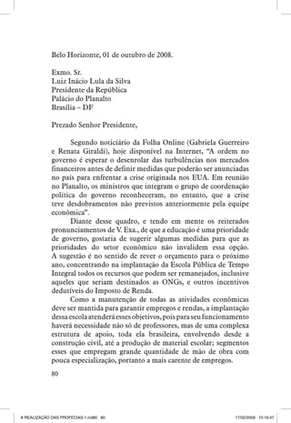 Belo Horizonte, 01 de outubro de 2008.
Exmo. Sr.
Luiz Inácio Lula da Silva
Presidente da República
Palácio do Planalto
Brasília – DF
Prezado Senhor Presidente,
Segundo noticiário da Folha Online (Gabriela Guerreiro
e Renata Giraldi), hoje disponível na Internet, “A ordem no
governo é esperar o desenrolar das turbulências nos mercados
financeiros antes de definir medidas que poderão ser anunciadas
no país para enfrentar a crise originada nos EUA. Em reunião
no Planalto, os ministros que integram o grupo de coordenação
política do governo reconheceram, no entanto, que a crise
teve desdobramentos não previstos anteriormente pela equipe
econômica”.
Diante desse quadro, e tendo em mente os reiterados
pronunciamentos de V. Exa., de que a educação é uma prioridade
de governo, gostaria de sugerir algumas medidas para que as
prioridades do setor econômico não invalidem essa opção.
A sugestão é no sentido de rever o orçamento para o próximo
ano, concentrando na implantação da Escola Pública de Tempo
Integral todos os recursos que podem ser remanejados, inclusive
aqueles que seriam destinados as ONGs, e outros incentivos
dedutíveis do Imposto de Renda.
Como a manutenção de todas as atividades econômicas
deve ser mantida para garantir empregos e rendas, a implantação
dessa escola atenderá esses objetivos, pois para seu funcionamento
haverá necessidade não só de professores, mas de uma complexa
estrutura de apoio, toda ela brasileira, envolvendo desde a
construção civil, até a produção de material escolar; segmentos
esses que empregam grande quantidade de mão de obra com
pouca especialização, portanto a mais carente de empregos.
80

A REALIZAÇÃO DAS PROFECIAS-1.ind80 80

17/02/2009 10:16:47

 