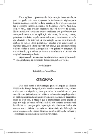 Para agilizar o processo de implantação dessa escola, o
governo pode criar um programa de treinamento rápido para
formar monitores escolares, dada a carência de professores, como
fez o governo norte-americano na Segunda Guerra Mundial,
com o TWI, para treinar operários em seu esforço de guerra.
Esses monitores atuariam como auxiliares dos professores no
acompanhamento, e na aplicação de testes, de aulas, cursos,
palestras, conferências, documentários, etc., ministradas através
da televisão e da internet. A contratação desses monitores, de
ambos os sexos, deve privilegiar aqueles que concluíram o
segundo grau, com idade entre 18 e 30 anos, e que não freqüentam
universidades e nem conseguiram seu primeiro emprego. É
um estímulo, que talvez os levem a escolherem a carreira do
magistério como profissão.
Agradecendo a atenção e desejando sucesso ao governo de
V. Exa., inclusive na superação dessa crise, subscrevo-me.
Cordialmente
João Gilberto Parenti Couto

Conclusão
Mas não basta a implantação pura e simples da Escola
Pública de Tempo Integral, e das creches comunitárias, ambas
universais e obrigatórias, para que todos os brasileiros exerçam
seus direitos à cidadania, e a violência urbana não prevaleça sobre
as práticas civilizadas de comportamento coletivo. É necessário
mais do que isso, é preciso que a implantação dessa escola se
faça no bojo de uma reforma radical do sistema educacional
brasileiro, a começar pela separação da educação básica do
ensino universitário, cabendo ao Ministério da Educação o
monitoramento do ensino básico, e ao Ministério da Ciência e
Tecnologia o gerenciamento do universitário.
81

A REALIZAÇÃO DAS PROFECIAS-1.ind81 81

17/02/2009 10:16:47

 