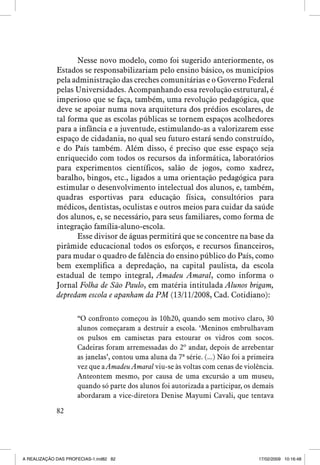 Nesse novo modelo, como foi sugerido anteriormente, os
Estados se responsabilizariam pelo ensino básico, os municípios
pela administração das creches comunitárias e o Governo Federal
pelas Universidades. Acompanhando essa revolução estrutural, é
imperioso que se faça, também, uma revolução pedagógica, que
deve se apoiar numa nova arquitetura dos prédios escolares, de
tal forma que as escolas públicas se tornem espaços acolhedores
para a infância e a juventude, estimulando-as a valorizarem esse
espaço de cidadania, no qual seu futuro estará sendo construído,
e do País também. Além disso, é preciso que esse espaço seja
enriquecido com todos os recursos da informática, laboratórios
para experimentos científicos, salão de jogos, como xadrez,
baralho, bingos, etc., ligados a uma orientação pedagógica para
estimular o desenvolvimento intelectual dos alunos, e, também,
quadras esportivas para educação física, consultórios para
médicos, dentistas, oculistas e outros meios para cuidar da saúde
dos alunos, e, se necessário, para seus familiares, como forma de
integração família-aluno-escola.
Esse divisor de águas permitirá que se concentre na base da
pirâmide educacional todos os esforços, e recursos financeiros,
para mudar o quadro de falência do ensino público do País, como
bem exemplifica a depredação, na capital paulista, da escola
estadual de tempo integral, Amadeu Amaral, como informa o
Jornal Folha de São Paulo, em matéria intitulada Alunos brigam,
depredam escola e apanham da PM (13/11/2008, Cad. Cotidiano):
“O confronto começou às 10h20, quando sem motivo claro, 30
alunos começaram a destruir a escola. ‘Meninos embrulhavam
os pulsos em camisetas para estourar os vidros com socos.
Cadeiras foram arremessadas do 2º andar, depois de arrebentar
as janelas’, contou uma aluna da 7ª série. (...) Não foi a primeira
vez que a Amadeu Amaral viu-se às voltas com cenas de violência.
Anteontem mesmo, por causa de uma excursão a um museu,
quando só parte dos alunos foi autorizada a participar, os demais
abordaram a vice-diretora Denise Mayumi Cavali, que tentava
82

A REALIZAÇÃO DAS PROFECIAS-1.ind82 82

17/02/2009 10:16:48

 