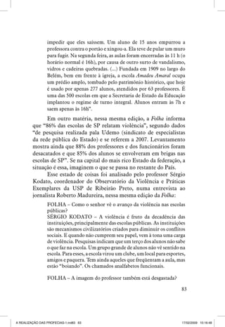 impedir que eles saíssem. Um aluno de 15 anos empurrou a
professora contra o portão e xingou-a. Ela teve de pular um muro
para fugir. Na segunda feira, as aulas foram encerradas às 11 h (o
horário normal é 16h), por causa de outro surto de vandalismo,
vidros e cadeiras quebradas. (...) Fundada em 1909 no largo do
Belém, bem em frente à igreja, a escola Amadeu Amaral ocupa
um prédio amplo, tombado pelo patrimônio histórico, que hoje
é usado por apenas 277 alunos, atendidos por 63 professores. É
uma das 500 escolas em que a Secretaria de Estado da Educação
implantou o regime de turno integral. Alunos entram às 7h e
saem apenas às 16h”.

Em outro matéria, nessa mesma edição, a Folha informa
que “86% das escolas de SP relatam violência”, segundo dados
“de pesquisa realizada pala Udemo (sindicato de especialistas
da rede pública do Estado) e se referem a 2007. Levantamento
mostra ainda que 88% dos professores e dos funcionários foram
desacatados e que 85% dos alunos se envolveram em brigas nas
escolas de SP”. Se na capital do mais rico Estado da federação, a
situação é essa, imaginem o que se passa no restante do País.
Esse estado de coisas foi analisado pelo professor Sérgio
Kodato, coordenador do Observatório da Violência e Práticas
Exemplares da USP de Ribeirão Preto, numa entrevista ao
jornalista Roberto Madureira, nessa mesma edição da Folha:
FOLHA – Como o senhor vê o avanço da violência nas escolas
públicas?
SÉRGIO KODATO – A violência é fruto da decadência das
instituições, principalmente das escolas públicas. As instituições
são mecanismos civilizatórios criados para diminuir os conflitos
sociais. E quando não cumprem seu papel, vem à tona uma carga
de violência. Pesquisas indicam que um terço dos alunos não sabe
o que faz na escola. Um grupo grande de alunos não vê sentido na
escola. Para esses, a escola virou um clube, um local para esportes,
amigos e paquera. Tem ainda aqueles que freqüentam a aula, mas
estão “boiando”. Os chamados analfabetos funcionais.
FOLHA – A imagem do professor também está desgastada?
83

A REALIZAÇÃO DAS PROFECIAS-1.ind83 83

17/02/2009 10:16:48

 