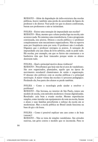 KODATO – Além da degradação da infra-estrutura das escolas
públicas, houve também uma perda da autoridade da figura do
professor e do diretor. Você pode ver que os alunos confrontam,
batem nos professores e não se intimidam.
FOLHA – Existe uma sensação de impunidade nas escolas?
KODATO – Hoje, mesmo que o aluno ponha fogo na escola, não
acontece nada. No máximo uma transferência. Com a progressão
continuada, isso piorou. Deixou a escola pública e o professor
completamente sem mecanismos organizadores. Não se reprova
nem por freqüência nem por nota. O professor não é avaliado.
Digamos que o professor entregou os pontos. A sensação de
impunidade cria um clima de livre-arbítrio, onde se pode tudo.
Há escolas, por exemplo, em que os furtos são constantes e os
banheiros têm que ficar trancados porque senão os alunos
destroem tudo.
FOLHA – Qual o principal motivo dessa violência?
KODATO – Percebemos que hoje não há só atos de vandalismo.
São atos organizados, planejados, aquilo que na época de
movimento estudantil chamávamos de união e organização.
O descaso dos políticos com as escolas públicas é a principal
motivação. A maior vítima das escolas é o processo pedagógico.
Perdendo ele, boa parte dos alunos se perde também.
FOLHA – Como a tecnologia pode ajudar a resolver o
problema?
KODATO – Em Serrana, no interior de São Paulo, temos um
modelo de escola, com métodos modernos e lousas digitalizadas.
Resultado: caiu bem a evasão escolar. Mesmo experiências
simples, como instalar um equipamento de som na escola, fazem
o aluno e suas famílias perceberem o esforço da escola em se
modernizar. Mas a escola pública no Brasil ainda funciona na
base do giz e da lousa.
FOLHA – Como é possível explicar um caso como o de hoje
(ontem)?
KODATO – Não se trata de simples vandalismo. São atitudes
reativas, um grito contra o modelo que os incomoda. Para os
84

A REALIZAÇÃO DAS PROFECIAS-1.ind84 84

17/02/2009 10:16:48

 