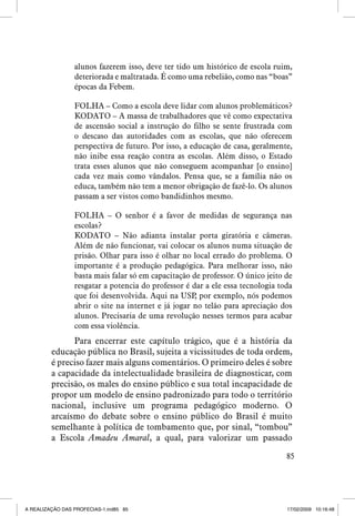 alunos fazerem isso, deve ter tido um histórico de escola ruim,
deteriorada e maltratada. É como uma rebelião, como nas “boas”
épocas da Febem.
FOLHA – Como a escola deve lidar com alunos problemáticos?
KODATO – A massa de trabalhadores que vê como expectativa
de ascensão social a instrução do filho se sente frustrada com
o descaso das autoridades com as escolas, que não oferecem
perspectiva de futuro. Por isso, a educação de casa, geralmente,
não inibe essa reação contra as escolas. Além disso, o Estado
trata esses alunos que não conseguem acompanhar [o ensino]
cada vez mais como vândalos. Pensa que, se a família não os
educa, também não tem a menor obrigação de fazê-lo. Os alunos
passam a ser vistos como bandidinhos mesmo.
FOLHA – O senhor é a favor de medidas de segurança nas
escolas?
KODATO – Não adianta instalar porta giratória e câmeras.
Além de não funcionar, vai colocar os alunos numa situação de
prisão. Olhar para isso é olhar no local errado do problema. O
importante é a produção pedagógica. Para melhorar isso, não
basta mais falar só em capacitação de professor. O único jeito de
resgatar a potencia do professor é dar a ele essa tecnologia toda
que foi desenvolvida. Aqui na USP por exemplo, nós podemos
,
abrir o site na internet e já jogar no telão para apreciação dos
alunos. Precisaria de uma revolução nesses termos para acabar
com essa violência.

Para encerrar este capítulo trágico, que é a história da
educação pública no Brasil, sujeita a vicissitudes de toda ordem,
é preciso fazer mais alguns comentários. O primeiro deles é sobre
a capacidade da intelectualidade brasileira de diagnosticar, com
precisão, os males do ensino público e sua total incapacidade de
propor um modelo de ensino padronizado para todo o território
nacional, inclusive um programa pedagógico moderno. O
arcaísmo do debate sobre o ensino público do Brasil é muito
semelhante à política de tombamento que, por sinal, “tombou”
a Escola Amadeu Amaral, a qual, para valorizar um passado
85

A REALIZAÇÃO DAS PROFECIAS-1.ind85 85

17/02/2009 10:16:48

 
