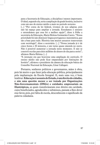 para a Secretaria de Educação, a disciplina é menos importante.
O ideal, segundo ela, seria a ampliação da grade horária, inclusive
com um ano de ensino médio a mais no período noturno.
[...] “Por conta da lei federal, tivemos de nos adaptar, pois
não há espaço para ampliar a jornada. Estudamos o assunto
e entendemos que essa foi a melhor opção”, disse à Folha a
secretária da Educação, Maria Helena Guimarães Castro. “Nossa
prioridade foi não diminuir língua portuguesa e matemática, que
são a base para tudo. História tem muitos assuntos transversais
com sociologia”, disse a secretária. [...] “Nossa jornada já é de
cinco horas e 20 minutos, e um turno quase emenda no outro.
Não é possível aumentar a jornada neste momento. E não se
constrói escolas para dois milhões de alunos do dia para a noite”,
afirmou Maria Helena. [...]
“A intenção era que houvesse uma ampliação do currículo. O
ensino médio não pode ficar emparedado por limitações de
horário”, afirmou o presidente da câmara da educação básica do
Conselho Nacional da Educação, César Callegari.

Portanto, senhores políticos e governantes, mãos à obra,
pois há muito o que fazer pela educação pública, principalmente
pela implantação da Escola Integral. E, mais uma vez, é bom
lembrar: Educação é assunto de Estado, é um direito do cidadão,
e não uma questão menor a ser tratada por Organizações
Não-Governamentais (ONGs) e entidades empresariais ou
filantrópicas, as quais transformaram esse direito em caridade,
cujos beneficiados, agradecidos e submissos, passam a lhes dever
esse favor, pois, por falta de escola, desconhecem o significado da
palavra cidadania.

87

A REALIZAÇÃO DAS PROFECIAS-1.ind87 87

17/02/2009 10:16:49

 