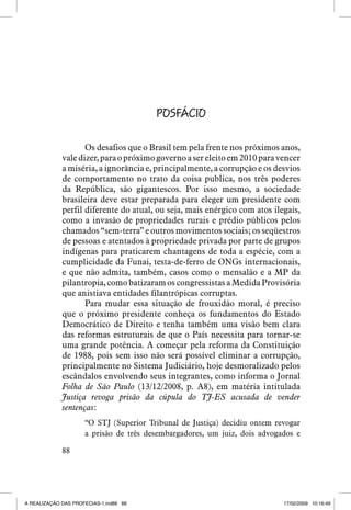 POSFÁCIO
Os desafios que o Brasil tem pela frente nos próximos anos,
vale dizer, para o próximo governo a ser eleito em 2010 para vencer
a miséria, a ignorância e, principalmente, a corrupção e os desvios
de comportamento no trato da coisa publica, nos três poderes
da República, são gigantescos. Por isso mesmo, a sociedade
brasileira deve estar preparada para eleger um presidente com
perfil diferente do atual, ou seja, mais enérgico com atos ilegais,
como a invasão de propriedades rurais e prédio públicos pelos
chamados “sem-terra” e outros movimentos sociais; os seqüestros
de pessoas e atentados à propriedade privada por parte de grupos
indígenas para praticarem chantagens de toda a espécie, com a
cumplicidade da Funai, testa-de-ferro de ONGs internacionais,
e que não admita, também, casos como o mensalão e a MP da
pilantropia, como batizaram os congressistas a Medida Provisória
que anistiava entidades filantrópicas corruptas.
Para mudar essa situação de frouxidão moral, é preciso
que o próximo presidente conheça os fundamentos do Estado
Democrático de Direito e tenha também uma visão bem clara
das reformas estruturais de que o País necessita para tornar-se
uma grande potência. A começar pela reforma da Constituição
de 1988, pois sem isso não será possível eliminar a corrupção,
principalmente no Sistema Judiciário, hoje desmoralizado pelos
escândalos envolvendo seus integrantes, como informa o Jornal
Folha de São Paulo (13/12/2008, p. A8), em matéria intitulada
Justiça revoga prisão da cúpula do TJ-ES acusada de vender
sentenças:
“O STJ (Superior Tribunal de Justiça) decidiu ontem revogar
a prisão de três desembargadores, um juiz, dois advogados e
88

A REALIZAÇÃO DAS PROFECIAS-1.ind88 88

17/02/2009 10:16:49

 