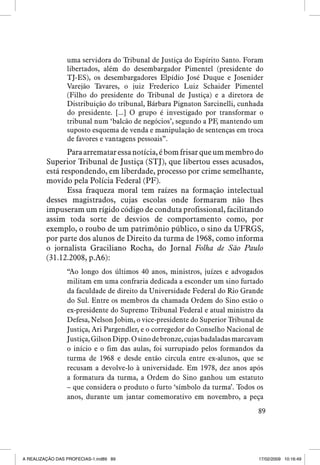 uma servidora do Tribunal de Justiça do Espírito Santo. Foram
libertados, além do desembargador Pimentel (presidente do
TJ-ES), os desembargadores Elpídio José Duque e Josenider
Varejão Tavares, o juiz Frederico Luiz Schaider Pimentel
(Filho do presidente do Tribunal de Justiça) e a diretora de
Distribuição do tribunal, Bárbara Pignaton Sarcinelli, cunhada
do presidente. [...] O grupo é investigado por transformar o
tribunal num ‘balcão de negócios’, segundo a PF, mantendo um
suposto esquema de venda e manipulação de sentenças em troca
de favores e vantagens pessoais”.

Para arrematar essa notícia, é bom frisar que um membro do
Superior Tribunal de Justiça (STJ), que libertou esses acusados,
está respondendo, em liberdade, processo por crime semelhante,
movido pela Polícia Federal (PF).
Essa fraqueza moral tem raízes na formação intelectual
desses magistrados, cujas escolas onde formaram não lhes
impuseram um rígido código de conduta profissional, facilitando
assim toda sorte de desvios de comportamento como, por
exemplo, o roubo de um patrimônio público, o sino da UFRGS,
por parte dos alunos de Direito da turma de 1968, como informa
o jornalista Graciliano Rocha, do Jornal Folha de São Paulo
(31.12.2008, p.A6):
“Ao longo dos últimos 40 anos, ministros, juízes e advogados
militam em uma confraria dedicada a esconder um sino furtado
da faculdade de direito da Universidade Federal do Rio Grande
do Sul. Entre os membros da chamada Ordem do Sino estão o
ex-presidente do Supremo Tribunal Federal e atual ministro da
Defesa, Nelson Jobim, o vice-presidente do Superior Tribunal de
Justiça, Ari Pargendler, e o corregedor do Conselho Nacional de
Justiça, Gilson Dipp. O sino de bronze, cujas badaladas marcavam
o início e o fim das aulas, foi surrupiado pelos formandos da
turma de 1968 e desde então circula entre ex-alunos, que se
recusam a devolve-lo à universidade. Em 1978, dez anos após
a formatura da turma, a Ordem do Sino ganhou um estatuto
– que considera o produto o furto ‘símbolo da turma’. Todos os
anos, durante um jantar comemorativo em novembro, a peça
89

A REALIZAÇÃO DAS PROFECIAS-1.ind89 89

17/02/2009 10:16:49

 