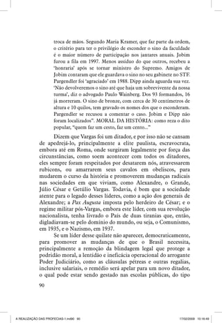 troca de mãos. Segundo Maria Kramer, que faz parte da ordem,
o critério para ter o privilégio de esconder o sino da faculdade
é o maior número de participação nos jantares anuais. Jobim
furou a fila em 1997. Menos assíduo do que outros, recebeu a
‘honraria’ após se tornar ministro do Supremo. Amigos de
Jobim contaram que ele guardava o sino no seu gabinete no STF.
Pargendler foi ‘agraciado’ em 1988. Dipp ainda aguarda sua vez.
‘Não devolveremos o sino até que haja um sobrevivente da nossa
turma’, diz o advogado Paulo Wainberg. Dos 93 formandos, 16
já morreram. O sino de bronze, com cerca de 30 centímetros de
altura e 10 quilos, tem gravado os nomes dos que o esconderam.
Pargendler se recusou a comentar o caso. Jobim e Dipp não
foram localizados”. MORAL DA HISTÓRIA: como reza o dito
popular, “quem faz um cesto, faz um cento...”

Dizem que Vargas foi um ditador, e por isso não se cansam
de apedrejá-lo, principalmente a elite paulista, escravocrata,
embora até em Roma, onde surgiram legalmente por força das
circunstâncias, como soem acontecer com todos os ditadores,
eles sempre foram respeitados por desatarem nós, atravessarem
rubicons, ou amarrarem seus cavalos em obeliscos, para
mudarem o curso da história e promoverem mudanças radicais
nas sociedades em que viviam, como Alexandre, o Grande,
Júlio César e Getúlio Vargas. Todavia, é bom que a sociedade
atente para o legado desses líderes, como a ação dos generais de
Alexandre; a Pax Augusta imposta pelo herdeiro de César; e o
regime militar pós-Vargas, embora este líder, com sua revolução
nacionalista, tenha livrado o País de duas tiranias que, então,
digladiavam-se pelo domínio do mundo, ou seja, o Comunismo,
em 1935, e o Nazismo, em 1937.
Se um líder desse quilate não aparecer, democraticamente,
para promover as mudanças de que o Brasil necessita,
principalmente a remoção da blindagem legal que protege a
podridão moral, a lentidão e ineficácia operacional do arrogante
Poder Judiciário, como as cláusulas pétreas e outras regalias,
inclusive salariais, o remédio será apelar para um novo ditador,
o qual pode estar sendo gestado nas escolas públicas, do tipo
90

A REALIZAÇÃO DAS PROFECIAS-1.ind90 90

17/02/2009 10:16:49

 