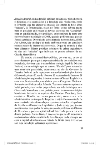 Amadeu Amaral, ou nas favelas cariocas e paulistas, pois a história
é dinâmica e a insatisfação é a levedura das revoluções, como
o fermento que faz crescer as massas. No Brasil de hoje, essas
“massas”, já fermentadas, estão no forno, como sabem muito
bem os policiais que rodam as favelas cariocas em “Caveirões”
com ar-condicionado, e os políticos, que sentiram de perto esse
calor sufocante na eleição de 2008, quando pediram água para as
Forças Armadas. O resultado dessa fornada não será um Lulinha
Paz e Amor, que se adapta ao meio ambiente como um camaleão,
embora saído do mesmo extrato social. O que se anuncia é algo
bem diferente: líderes políticos oriundos do crime organizado,
ou das tais “milícias” que infestam os guetos urbanos da exCidade Maravilhosa.
No campo da moralidade pública, por sua vez, outro nó
a ser desatado, para que a representatividade dos cidadãos seja
respeitada, é acabar com a escandalosa situação legal do Distrito
Federal, um município que se tornou “Estado” para acomodar
uma estrutura parasitária, escancarada no site do Governo do
Distrito Federal, onde se pode ver uma relação de órgãos inúteis
(92 ao todo, de A a Z, sendo 1 banco, 17 secretarias de Estado e 28
administrações regionais), isto sem contar a Câmara Legislativa,
com seus 24 deputados, e os eleitos para o Congresso Nacional:
3 senadores e 8 deputados federais. Toda essa estrutura pesada e
inútil poderia, com muita propriedade, ser substituída por uma
Câmara de Vereadores e um prefeito, como todos os municípios
brasileiros, inclusive as capitais dos Estados. Para isso, basta
considerar Brasília um município neutro, como era a sede
administrativa no tempo do Império, e sujeitá-lo ao controle de
uma comissão mista formada por representantes dos três poderes
da República (Executivo, Legislativo e Judiciário), que, juntos,
monitorarão, com poder de veto, os atos do prefeito e da Câmara
de Vereadores, pois a capital federal foi criada para ser a sede
desses poderes. Além disso, é necessário que se dê autonomia
às chamadas cidades-satélites de Brasília, que nada têm que ver
com a capital, devolvendo ao Estado de Goiás esses territórios,
sob cuja jurisdição voltariam a pertencer.
91

A REALIZAÇÃO DAS PROFECIAS-1.ind91 91

17/02/2009 10:16:50

 