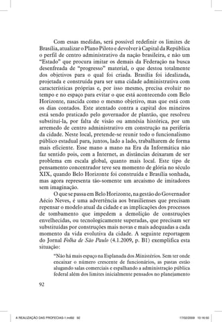 Com essas medidas, será possível redefinir os limites de
Brasília, atualizar o Plano Piloto e devolver à Capital da República
o perfil de centro administrativo da nação brasileira, e não um
“Estado” que procura imitar os demais da Federação na busca
desenfreada de “progresso” material, o que destoa totalmente
dos objetivos para o qual foi criada. Brasília foi idealizada,
projetada e construída para ser uma cidade administrativa com
características próprias e, por isso mesmo, precisa evoluir no
tempo e no espaço para evitar o que está acontecendo com Belo
Horizonte, nascida como o mesmo objetivo, mas que está com
os dias contados. Este atentado contra a capital dos mineiros
está sendo praticado pelo governador de plantão, que resolveu
substituí-la, por falta de visão ou amnésia histórica, por um
arremedo de centro administrativo em construção na periferia
da cidade. Neste local, pretende-se reunir todo o funcionalismo
público estadual para, juntos, lado a lado, trabalharem de forma
mais eficiente. Esse mano a mano na Era da Informática não
faz sentido pois, com a Internet, as distâncias deixaram de ser
problema em escala global, quanto mais local. Este tipo de
pensamento concentrador teve seu momento de glória no século
XIX, quando Belo Horizonte foi construída e Brasília sonhada,
mas agora representa tão-somente um arcaísmo de imitadores
sem imaginação.
O que se passa em Belo Horizonte, na gestão do Governador
Aécio Neves, é uma advertência aos brasilienses que precisam
repensar o modelo atual da cidade e as implicações dos processos
de tombamento que impedem a demolição de construções
envelhecidas, ou tecnologicamente superadas, que precisam ser
substituídas por construções mais novas e mais adequadas a cada
momento da vida evolutiva da cidade. A seguinte reportagem
do Jornal Folha de São Paulo (4.1.2009, p. B1) exemplifica esta
situação:
“Não há mais espaço na Esplanada dos Ministérios. Sem ter onde
encaixar o número crescente de funcionários, as pastas estão
alugando salas comerciais e espalhando a administração pública
federal além dos limites inicialmente pensados no planejamento
92

A REALIZAÇÃO DAS PROFECIAS-1.ind92 92

17/02/2009 10:16:50

 