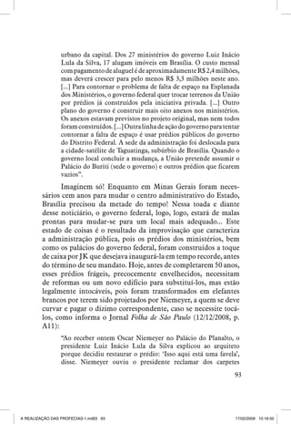 urbano da capital. Dos 27 ministérios do governo Luiz Inácio
Lula da Silva, 17 alugam imóveis em Brasília. O custo mensal
com pagamento de aluguel é de aproximadamente R$ 2,4 milhões,
mas deverá crescer para pelo menos R$ 3,3 milhões neste ano.
[...] Para contornar o problema de falta de espaço na Esplanada
dos Ministérios, o governo federal quer trocar terrenos da União
por prédios já construídos pela iniciativa privada. [...] Outro
plano do governo é construir mais oito anexos nos ministérios.
Os anexos estavam previstos no projeto original, mas nem todos
foram construídos. [...] Outra linha de ação do governo para tentar
contornar a falta de espaço é usar prédios públicos do governo
do Distrito Federal. A sede da administração foi deslocada para
a cidade-satélite de Taguatinga, subúrbio de Brasília. Quando o
governo local concluir a mudança, a União pretende assumir o
Palácio do Buriti (sede o governo) e outros prédios que ficarem
vazios”.

Imaginem só! Enquanto em Minas Gerais foram necessários cem anos para mudar o centro administrativo do Estado,
Brasília precisou da metade do tempo! Nessa toada e diante
desse noticiário, o governo federal, logo, logo, estará de malas
prontas para mudar-se para um local mais adequado... Este
estado de coisas é o resultado da improvisação que caracteriza
a administração pública, pois os prédios dos ministérios, bem
como os palácios do governo federal, foram construídos a toque
de caixa por JK que desejava inaugurá-la em tempo recorde, antes
do término de seu mandato. Hoje, antes de completarem 50 anos,
esses prédios frágeis, precocemente envelhecidos, necessitam
de reformas ou um novo edifício para substituí-los, mas estão
legalmente intocáveis, pois foram transformados em elefantes
brancos por terem sido projetados por Niemeyer, a quem se deve
curvar e pagar o dízimo correspondente, caso se necessite tocálos, como informa o Jornal Folha de São Paulo (12/12/2008, p.
A11):
“Ao receber ontem Oscar Niemeyer no Palácio do Planalto, o
presidente Luiz Inácio Lula da Silva explicou ao arquiteto
porque decidiu restaurar o prédio: ‘Isso aqui está uma favela’,
disse. Niemeyer ouviu o presidente reclamar dos carpetes
93

A REALIZAÇÃO DAS PROFECIAS-1.ind93 93

17/02/2009 10:16:50

 