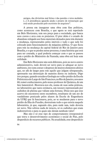 antigos, das divisórias mal feitas e das paredes e tetos mofados.
[...] A presidência aguarda ainda o projeto de restauração que
está sendo produzido pelo escritório do arquiteto”.

A pressa em inaugurar uma obra com fins políticos,
como aconteceu com Brasília, e que agora se está repetindo
em Belo Horizonte, tem seu preço para a sociedade, que banca
seus custos e arca com os prejuízos. O pior deles é o estado de
abandono relegado aos bens materiais deixados para trás durante
a mudança, representados pelos imóveis e tudo o que nele foi
colocado para funcionamento da máquina pública. O que ficou
para trás na mudança da capital federal do Rio de Janeiro para
Brasília, e o que se perdeu nesse processo, é uma história que está
para ser contada, a qual poderia começar com o que se passou
com o prédio do Ministério da Fazenda, uma obra até hoje sem
utilidade.
Em Belo Horizonte não será diferente, pois no novo centro
administrativo, tudo deverá ser novo para se adequar ao novo
ambiente, isto sem contar o desprezo de muitos elementos afoitos
que, no afã de largar para trás aquilo que julgam ultrapassado,
apressarão sua destruição de maneira direta ou indireta. Digo
isto porque, quando estudava Geologia no velho prédio da Escola
Politécnica do Largo do São Francisco, no Rio de Janeiro, nos anos
60, tomei conhecimento, pelo nosso professor de Química, de um
fato lamentável. Mostrava-nos ele, numa de suas aulas práticas,
no laboratório que tanto estimava, um tesouro representado por
cadinhos de platina que valiam uma fortuna. Disse-nos que esse
acervo ele encontrou entre escombros, resultante de um ato de
vandalismo praticado pelos alunos da Escola de Engenharia
da UFRJ que lá funcionava, pois, ao se mudarem para o novo
prédio da Ilha do Fundão, destruíram tudo o que existia naquele
laboratório, já que, segundo eles, para onde iam, tudo deveria
ser novo. Não sobrou nada de intacto, só os cadinhos que eram
indestrutíveis e para os quais não deram nenhum valor!
Mas não é só esse tipo de comportamento irresponsável
que trava o desenvolvimento econômico e social do País, pelo
desperdício de recursos públicos. Na atualidade, esse desperdício
94

A REALIZAÇÃO DAS PROFECIAS-1.ind94 94

17/02/2009 10:16:50

 