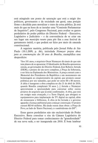 está atingindo um ponto de saturação que está a exigir dos
políticos, governantes e da sociedade em geral, uma posição
firme e decidida para moralizar o trato da coisa pública. Já está
mais do que na hora de se instalar uma “Comissão Parlamentar
de Inquérito”, pelo Congresso Nacional, para avaliar os gastos
perdulários do poder público do Distrito Federal – Executivo,
Legislativo e Judiciário – e da conveniência de se criar em
seu lugar um município neutro para pôr fim a esse festival de
gastamento inútil, o que poderá ser feito por meio de emenda
constitucional.
A seguinte matéria, publicada pelo Jornal Folha de São
Paulo (10.1.2009, p. A6), intitulada Niemeyer projeta obras
para as comemorações dos 50 anos de Brasília, exemplifica esse
desperdício:
“Aos 101 anos, o arquiteto Oscar Niemeyer dá sinais de que não
tem planos de se aposentar. O Idealizador de Brasília apresentou
ontem, ao governador do Distrito Federal, José Roberto Arruda
(DEM), o projeto de um novo complexo, a Praça da Soberania,
a ser feita na Esplanada dos Ministérios. A praça contará com o
Memorial dos Presidentes da República e um monumento em
homenagem ao cinqüentenário da capital, que promete causar
polêmica por seu tamanho, que pode ter entre 60 e 80 metros.
A idéia é inaugurar a obra completa no dia 21 de abril de 2010,
quando Brasília completará 50 anos [...] Arruda e Niemeyer
aproveitaram a oportunidade para conversar sobre outros
projetos do arquiteto que já estão confirmados. A obra, que está
em estágio mais avançado, é a Torre Digital, que abrigará os
equipamentos para implantação da TV digital na capital, além
de restaurante e biblioteca. A obra já foi licitada e o governo
aguarda a licença ambiental para começar construção. O projeto
custará R$ 64 milhões. Há ainda outras duas obras: a Praça do
Povo, ao lado do Teatro Nacional, e o sambódromo do DF”.

Esses gastos perdulários não são exclusividade do Poder
Executivo. Basta consultar o site da Câmara Legislativa do
Distrito Federal para tomar conhecimento da “grandiosidade”
de sua nova sede, a ser inaugurada em 2010. É bom lembrar
95

A REALIZAÇÃO DAS PROFECIAS-1.ind95 95

17/02/2009 10:16:51

 