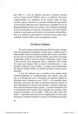 que 2010 é o ano de eleições, portanto é preciso mostrar
serviço. E que serviço! Melhor seria se os políticos estivessem
comprometidos em inaugurar novas escolas, redes de água
tratada e esgotos sanitários, e conjuntos residenciais para acabar
com as favelas. Mas para isso, é preciso que, a exemplo da Lei de
Responsabilidade Fiscal, seja criada a Lei de Responsabilidade
Social, priorizando esse tipo de investimento em nível federal,
estadual e municipal, envolvendo os três poderes da República.
Isto se os políticos e governantes estiverem atentos para a dura
realidade social do País e suas conseqüências, senão...

Os Novos Tempos
Os novos tempos profetizados para Brasil trazem consigo,
além de promessas alvissareiras, alertas para a violência que a
humanidade sofrerá na primeira metade deste século, em função
da crise que se instalou no Oriente Médio, vale dizer, no mundo
mulçumano, desde a volta dos judeus à Palestina, e para a qual
o País precisa estar preparado para se defender. Esse estado
de coisas, que ameaça todos os países sul-americanos e a paz
mundial, resulta de um ato falho – a criação, pela Organização
das Nações Unidas (ONU), do Estado de Israel à custa do povo
palestino.
A raiz da violência que se instalou nessa região reside
fundamentalmente no comportamento dos judeus, que, por
não se conformarem com a destruição do segundo templo de
Jerusalém pelos romanos no ano 70 d.C., e sua expulsão desse
território, procuram, de todas as maneiras possíveis, manter-se
fiéis à filosofia que os norteou até essa data – a de povo eleito por
Deus para dominarem todas as nações -, inclusive sonhando com
a reconstrução desse templo. Esse atavismo traz consigo, como
norma de conduta, a lei de talião – “Olho por olho, dente por
dente” –, ignorando que essa lei foi revogada pelos cristãos, que,
além disso, souberam valorizar o conceito de cidadania praticado
96

A REALIZAÇÃO DAS PROFECIAS-1.ind96 96

17/02/2009 10:16:51

 
