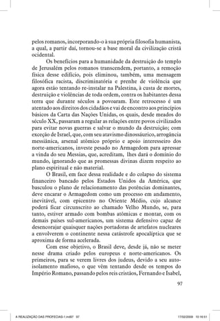 pelos romanos, incorporando-o à sua própria filosofia humanista,
a qual, a partir daí, tornou-se a base moral da civilização cristã
ocidental.
Os benefícios para a humanidade da destruição do templo
de Jerusalém pelos romanos transcendem, portanto, a remoção
física desse edifício, pois eliminou, também, uma mensagem
filosófica racista, discriminatória e prenhe de violência que
agora estão tentando re-instalar na Palestina, à custa de mortes,
destruição e violências de toda ordem, contra os habitantes dessa
terra que durante séculos a povoaram. Este retrocesso é um
atentado aos direitos dos cidadãos e vai de encontro aos princípios
básicos da Carta das Nações Unidas, os quais, desde meados do
século XX, passaram a regular as relações entre povos civilizados
para evitar novas guerras e salvar o mundo da destruição; com
exceção de Israel, que, com seu atavismo dinossáurico, arrogância
messiânica, arsenal atômico próprio e apoio interesseiro dos
norte-americanos, investe pesado no Armagedom para apressar
a vinda do seu Messias, que, acreditam, lhes dará o domínio do
mundo, ignorando que as promessas divinas dizem respeito ao
plano espiritual e não material.
O Brasil, em face dessa realidade e do colapso do sistema
financeiro bancado pelos Estados Unidos da América, que
basculou o plano de relacionamento das potências dominantes,
deve encarar o Armagedom como um processo em andamento,
inevitável, com epicentro no Oriente Médio, cujo alcance
poderá ficar circunscrito ao chamado Velho Mundo, se, para
tanto, estiver armado com bombas atômicas e montar, com os
demais países sul-americanos, um sistema defensivo capaz de
desencorajar quaisquer nações portadoras de artefatos nucleares
a envolverem o continente nessa catástrofe apocalíptica que se
aproxima de forma acelerada.
Com esse objetivo, o Brasil deve, desde já, não se meter
nesse drama criado pelos europeus e norte-americanos. Os
primeiros, para se verem livres dos judeus, devido a seu autoisolamento mafioso, o que vêm tentando desde os tempos do
Império Romano, passando pelos reis cristãos, Fernando e Isabel,
97

A REALIZAÇÃO DAS PROFECIAS-1.ind97 97

17/02/2009 10:16:51

 