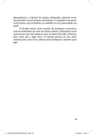 planejamento, o espírito de equipe, delegando, sabendo ouvir,
favorecendo o nosso próprio crescimento e o daqueles com quem
convivemos, seja na família, no trabalho ou na comunidade em
geral.
O desafio maior, nesse mundo de mudanças constantes,
está na humildade de atuar de forma coletiva. Precisamos estar
atentos para que não sejamos como os Sapos Fervidos. Pulemos
fora, antes que a água ferva. O mundo precisa de nós, meio
chamuscados, mas vivos, abertos para mudanças e prontos para
agir.

99

A REALIZAÇÃO DAS PROFECIAS-1.ind99 99

17/02/2009 10:16:51

 