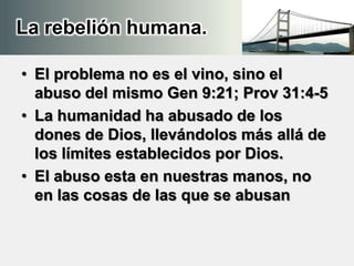 La rebelión humana.
• El problema no es el vino, sino el
abuso del mismo Gen 9:21; Prov 31:4-5
• La humanidad ha abusado de los
dones de Dios, llevándolos más allá de
los límites establecidos por Dios.
• El abuso esta en nuestras manos, no
en las cosas de las que se abusan
 