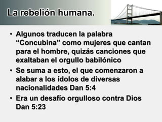La rebelión humana.
• Algunos traducen la palabra
“Concubina” como mujeres que cantan
para el hombre, quizás canciones que
exaltaban el orgullo babilónico
• Se suma a esto, el que comenzaron a
alabar a los ídolos de diversas
nacionalidades Dan 5:4
• Era un desafío orgulloso contra Dios
Dan 5:23
 