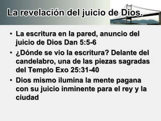 La revelación del juicio de Dios.
• La escritura en la pared, anuncio del
juicio de Dios Dan 5:5-6
• ¿Dónde se vio la escritura? Delante del
candelabro, una de las piezas sagradas
del Templo Exo 25:31-40
• Dios mismo ilumina la mente pagana
con su juicio inminente para el rey y la
ciudad
 