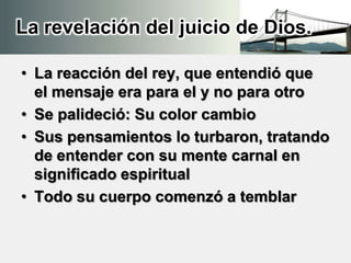 La revelación del juicio de Dios.
• La reacción del rey, que entendió que
el mensaje era para el y no para otro
• Se palideció: Su color cambio
• Sus pensamientos lo turbaron, tratando
de entender con su mente carnal en
significado espiritual
• Todo su cuerpo comenzó a temblar
 