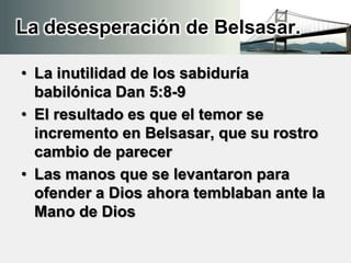 La desesperación de Belsasar.
• La inutilidad de los sabiduría
babilónica Dan 5:8-9
• El resultado es que el temor se
incremento en Belsasar, que su rostro
cambio de parecer
• Las manos que se levantaron para
ofender a Dios ahora temblaban ante la
Mano de Dios
 