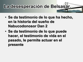 La desesperación de Belsasar.
• Se da testimonio de lo que ha hecho,
en la historia del sueño de
Nabucodonosor Dan 2
• Se da testimonio de lo que puede
hacer, el testimonio de vida en el
pasado, le permite actuar en el
presente
 