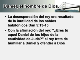 Daniel, el hombre de Dios.
• La desesperación del rey era resultado
de la inutilidad de los sabios
babilónicos Dan 5:13-15
• Con la afirmación del rey: “¿Eres tú
aquel Daniel de los hijos de la
cautividad de Judá?” el rey trata de
humillar a Daniel y ofender a Dios
 